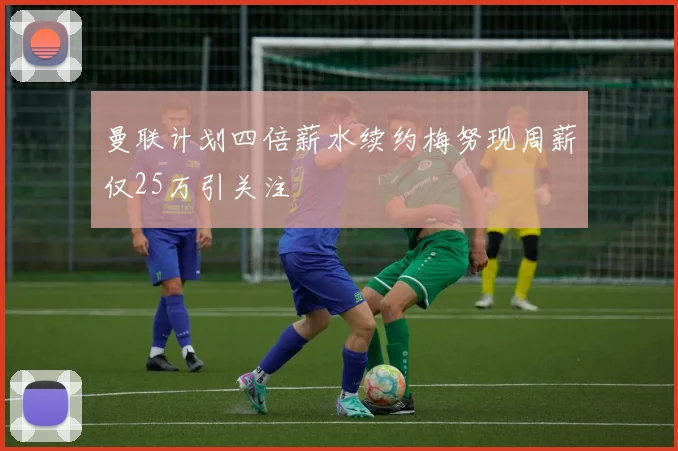 曼联计划四倍薪水续约梅努现周薪仅25万引关注
