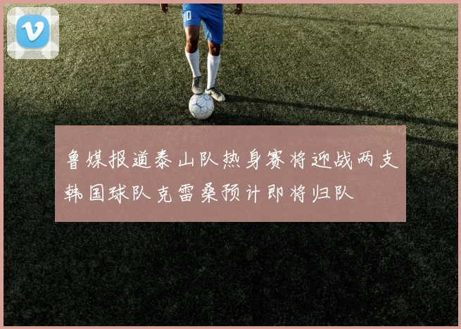 鲁媒报道泰山队热身赛将迎战两支韩国球队克雷桑预计即将归队