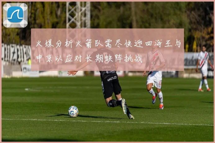 火媒分析火箭队需尽快迎回海王与申京以应对长期缺阵挑战
