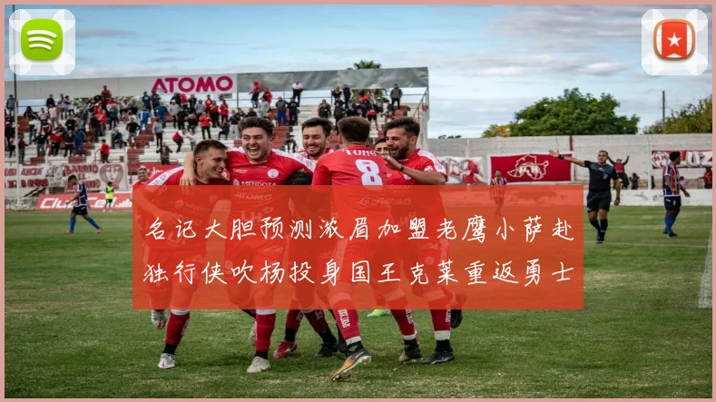 名记大胆预测浓眉加盟老鹰小萨赴独行侠吹杨投身国王克莱重返勇士