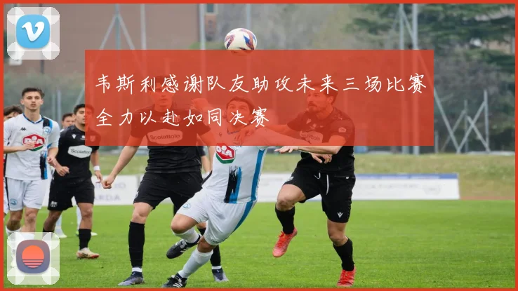 韦斯利感谢队友助攻未来三场比赛全力以赴如同决赛