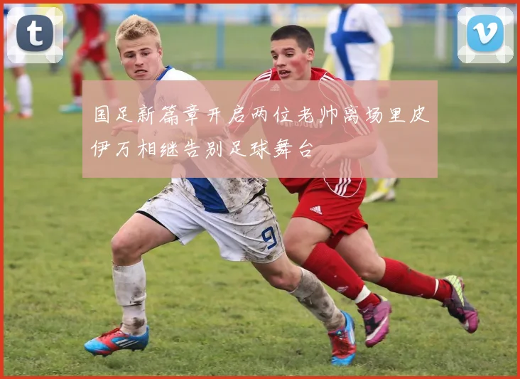 国足新篇章开启两位老帅离场里皮伊万相继告别足球舞台