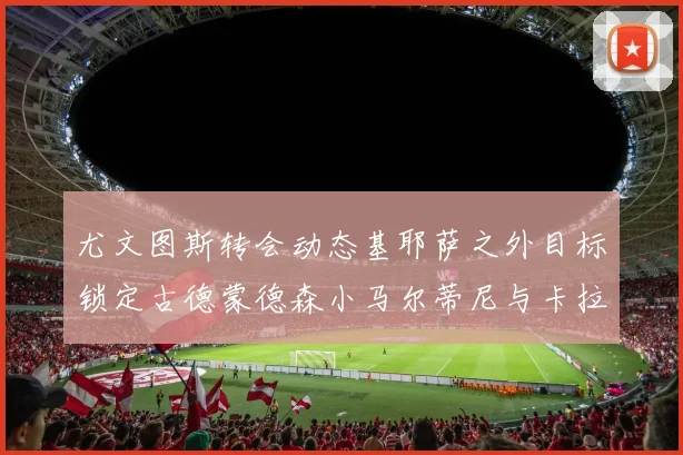 尤文图斯转会动态基耶萨之外目标锁定古德蒙德森小马尔蒂尼与卡拉斯科