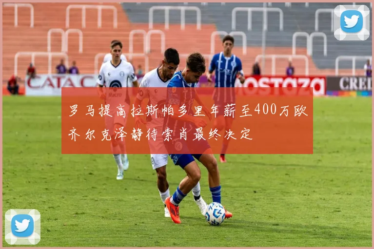 罗马提高拉斯帕多里年薪至400万欧齐尔克泽静待索肖最终决定