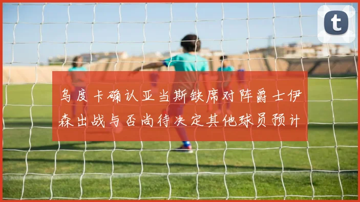乌度卡确认亚当斯缺席对阵爵士伊森出战与否尚待决定其他球员预计均能参赛
