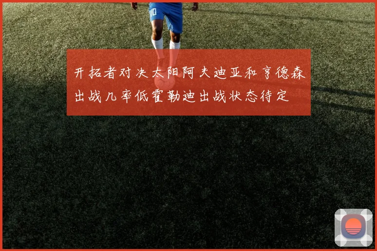 开拓者对决太阳阿夫迪亚和亨德森出战几率低霍勒迪出战状态待定