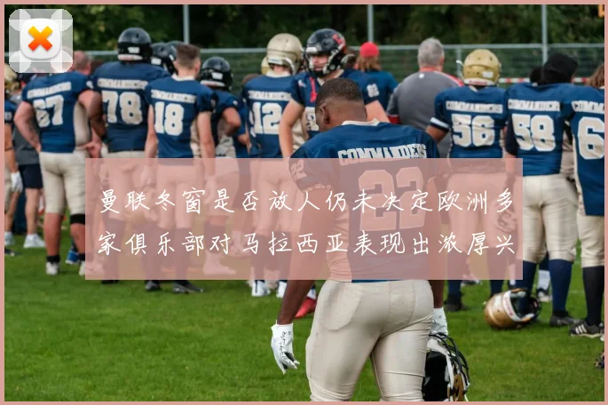 曼联冬窗是否放人仍未决定欧洲多家俱乐部对马拉西亚表现出浓厚兴趣