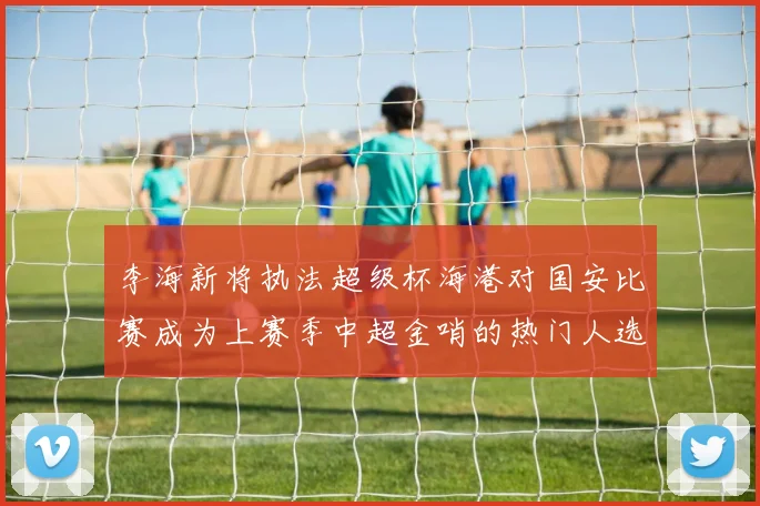 李海新将执法超级杯海港对国安比赛成为上赛季中超金哨的热门人选