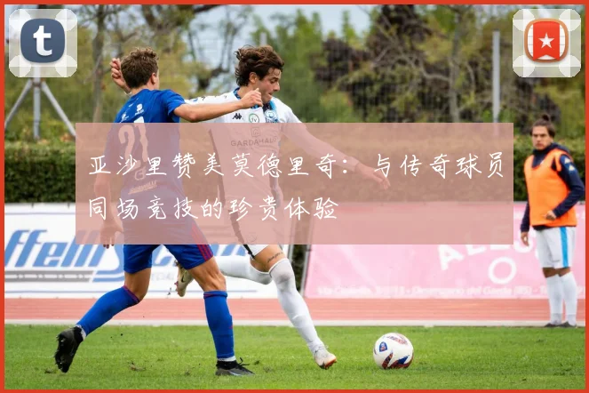 亚沙里赞美莫德里奇：与传奇球员同场竞技的珍贵体验