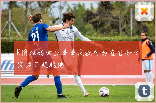 K图拉姆回应哥哥庆祝行为直言如今实力已超越他