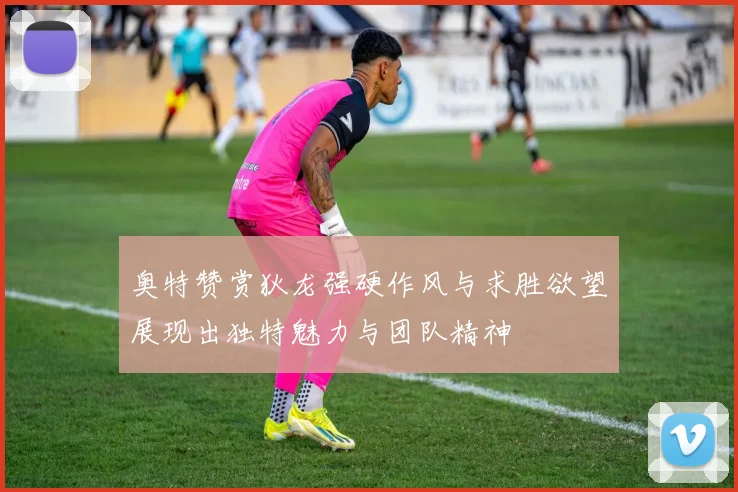 奥特赞赏狄龙强硬作风与求胜欲望展现出独特魅力与团队精神