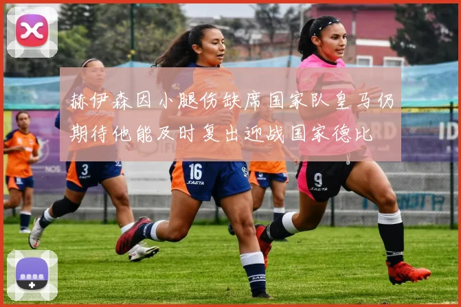 赫伊森因小腿伤缺席国家队皇马仍期待他能及时复出迎战国家德比