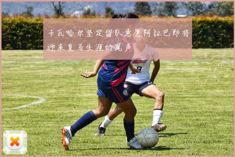 卡瓦哈尔坚定留队意愿阿拉巴即将迎来皇马生涯的尾声