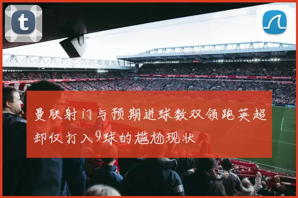 曼联射门与预期进球数双领跑英超却仅打入9球的尴尬现状