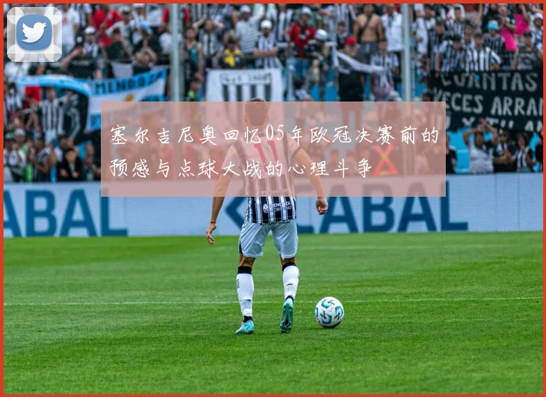 塞尔吉尼奥回忆05年欧冠决赛前的预感与点球大战的心理斗争