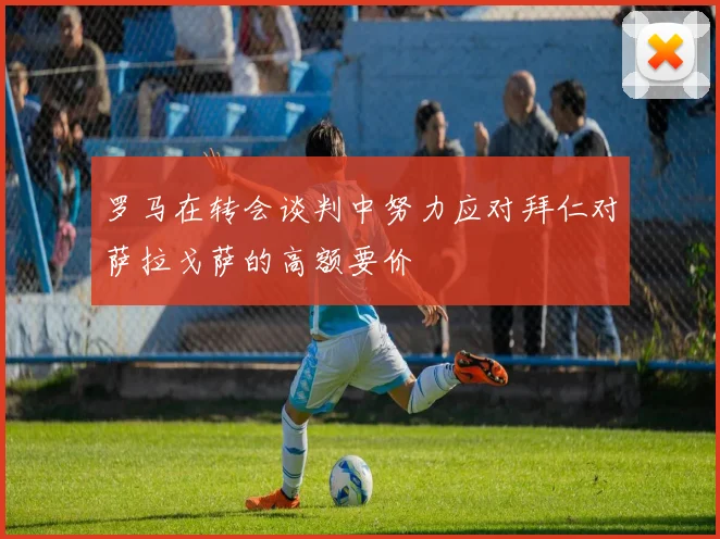 罗马在转会谈判中努力应对拜仁对萨拉戈萨的高额要价