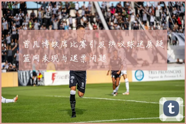 曾凡博缺席比赛引发热议球迷质疑篮网表现与退票问题