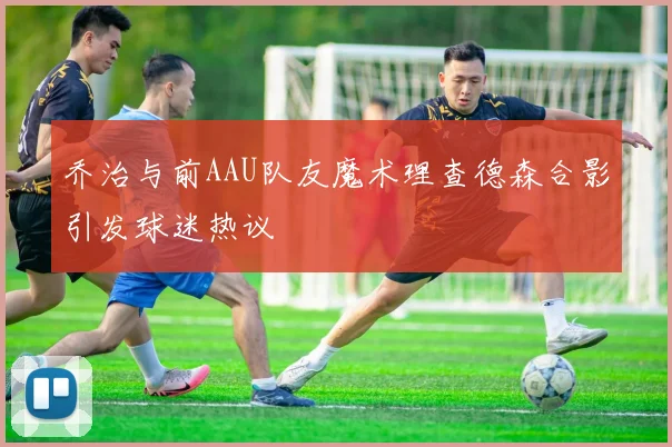 乔治与前AAU队友魔术理查德森合影引发球迷热议