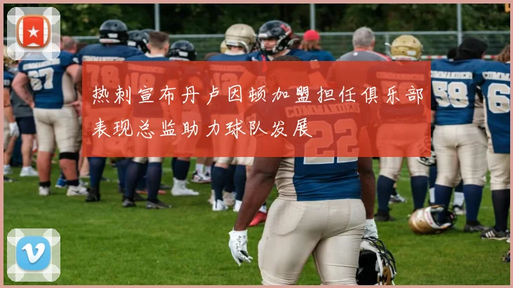 热刺宣布丹卢因顿加盟担任俱乐部表现总监助力球队发展