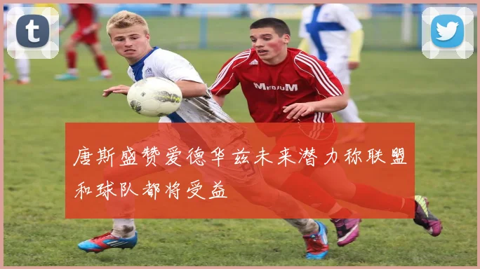 唐斯盛赞爱德华兹未来潜力称联盟和球队都将受益