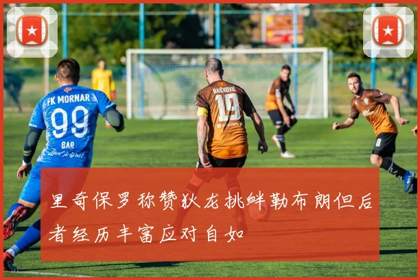 里奇保罗称赞狄龙挑衅勒布朗但后者经历丰富应对自如